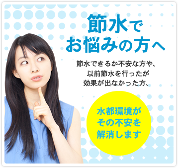 節水でお悩みの方へ 節水できるか不安な方や、以前節水を行ったが効果が出なかった方、水都環境が その不安を 解消します