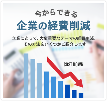 今からできる 企業の経費削減 企業にとって、大変重要なテーマの経費削減。その方法をいくつかご紹介します COST DOWN